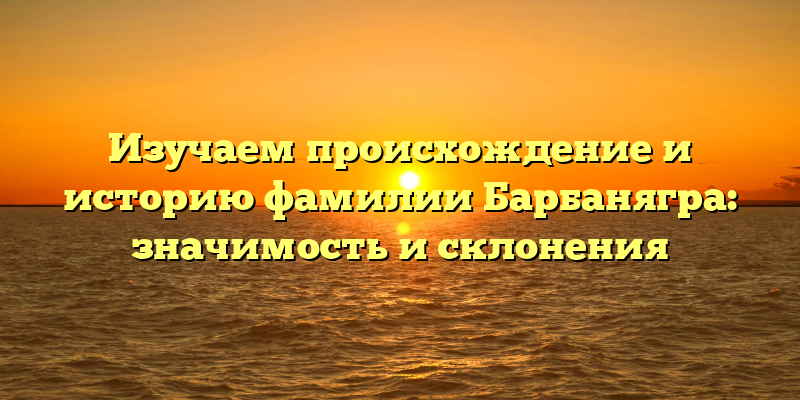 Изучаем происхождение и историю фамилии Барбанягра: значимость и склонения