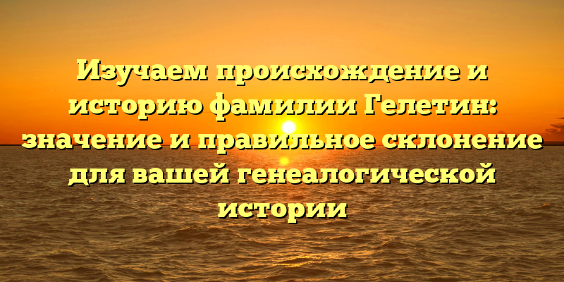 Изучаем происхождение и историю фамилии Гелетин: значение и правильное склонение для вашей генеалогической истории