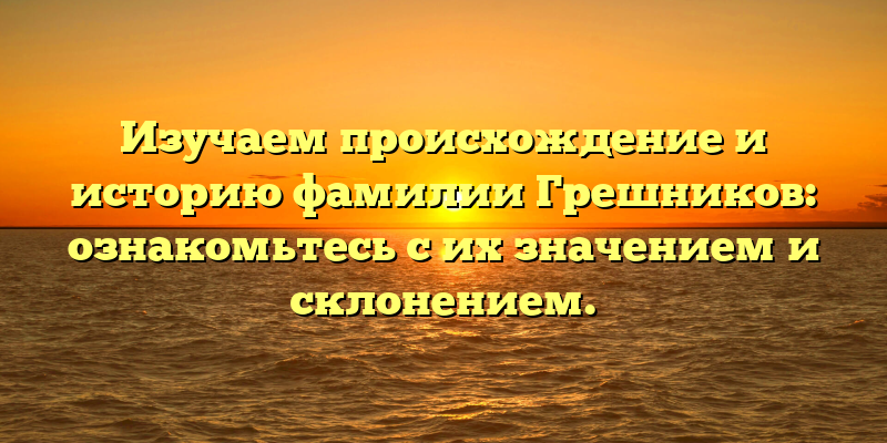 Изучаем происхождение и историю фамилии Грешников: ознакомьтесь с их значением и склонением.