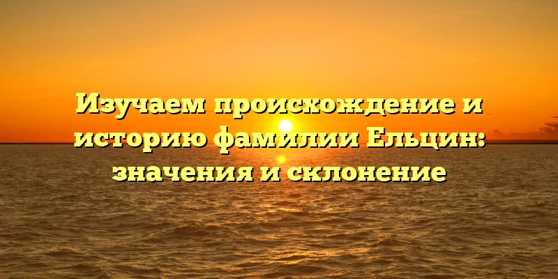 Изучаем происхождение и историю фамилии Ельцин: значения и склонение Изучаем происхождение и историю фамилии Ельцин: значения и склонение