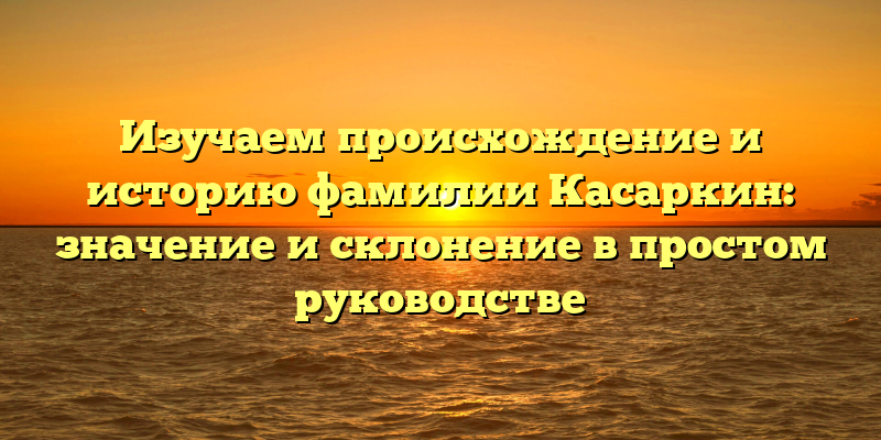 Изучаем происхождение и историю фамилии Касаркин: значение и склонение в простом руководстве