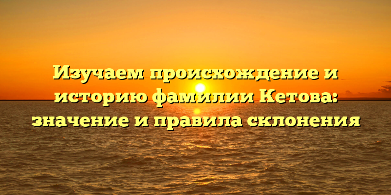 Изучаем происхождение и историю фамилии Кетова: значение и правила склонения