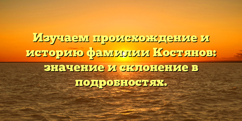 Изучаем происхождение и историю фамилии Костянов: значение и склонение в подробностях.