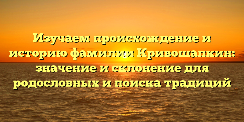 Изучаем происхождение и историю фамилии Кривошапкин: значение и склонение для родословных и поиска традиций