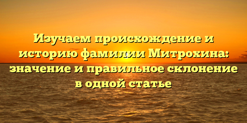 Изучаем происхождение и историю фамилии Митрохина: значение и правильное склонение в одной статье