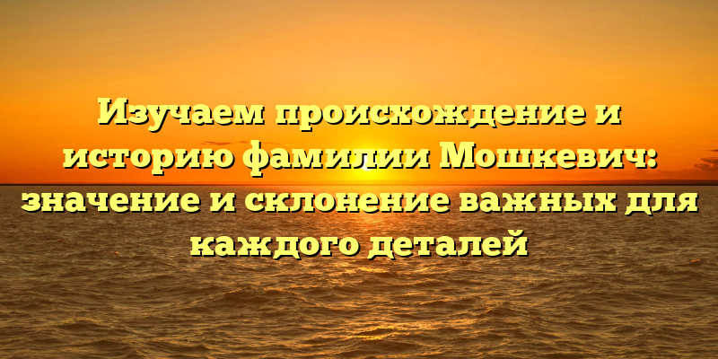 Изучаем происхождение и историю фамилии Мошкевич: значение и склонение важных для каждого деталей
