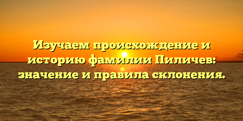 Изучаем происхождение и историю фамилии Пиличев: значение и правила склонения.