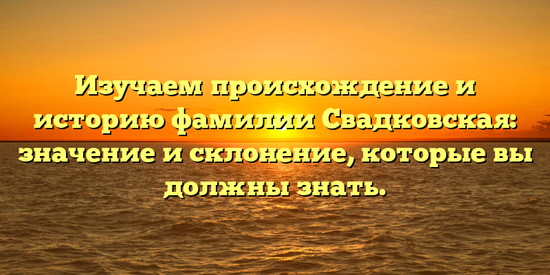 Изучаем происхождение и историю фамилии Свадковская: значение и склонение, которые вы должны знать.
