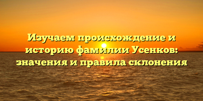 Изучаем происхождение и историю фамилии Усенков: значения и правила склонения