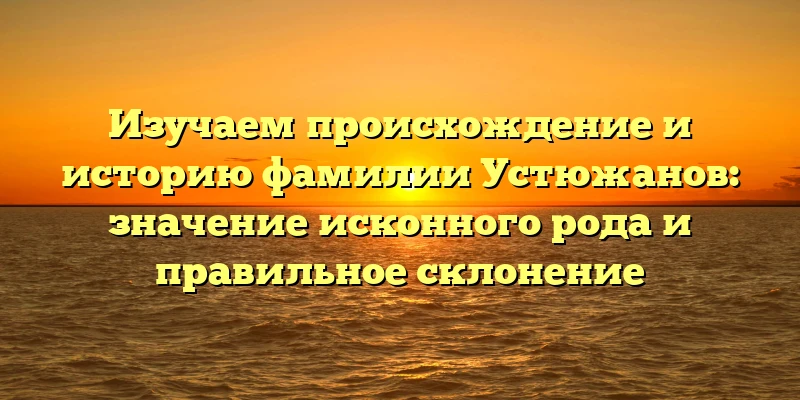 Изучаем происхождение и историю фамилии Устюжанов: значение исконного рода и правильное склонение Изучаем происхождение и историю фамилии Устюжанов: значение исконного рода и правильное склонение