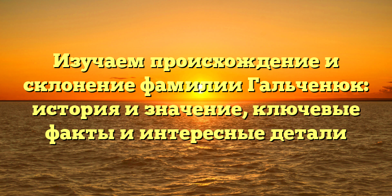Изучаем происхождение и склонение фамилии Гальченюк: история и значение, ключевые факты и интересные детали
