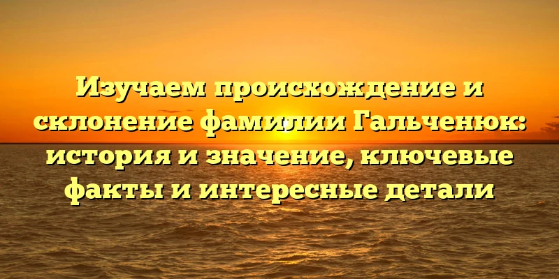 Изучаем происхождение и склонение фамилии Гальченюк: история и значение, ключевые факты и интересные детали