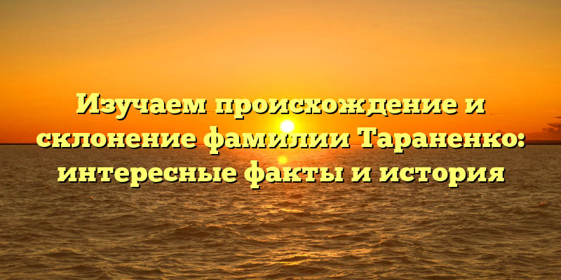 Изучаем происхождение и склонение фамилии Тараненко: интересные факты и история