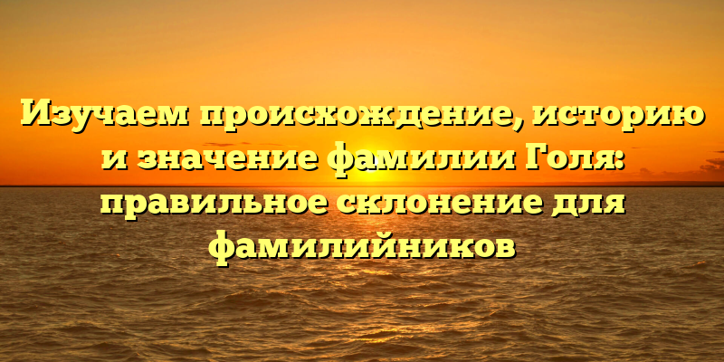 Изучаем происхождение, историю и значение фамилии Голя: правильное склонение для фамилийников