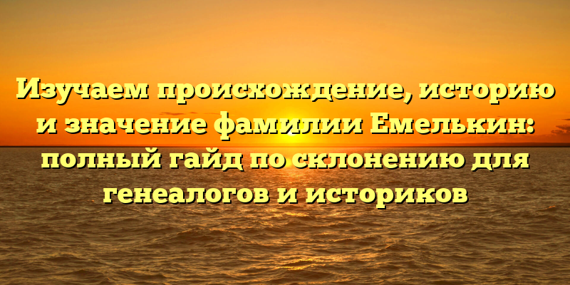 Изучаем происхождение, историю и значение фамилии Емелькин: полный гайд по склонению для генеалогов и историков