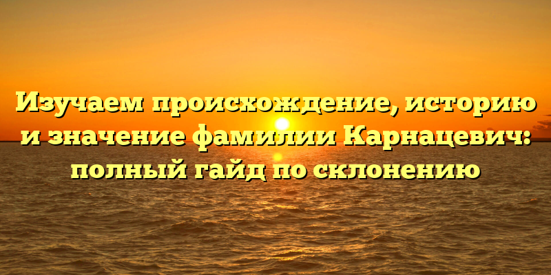Изучаем происхождение, историю и значение фамилии Карнацевич: полный гайд по склонению