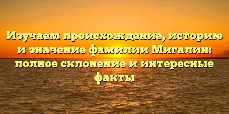 Изучаем происхождение, историю и значение фамилии Мигалин: полное склонение и интересные факты