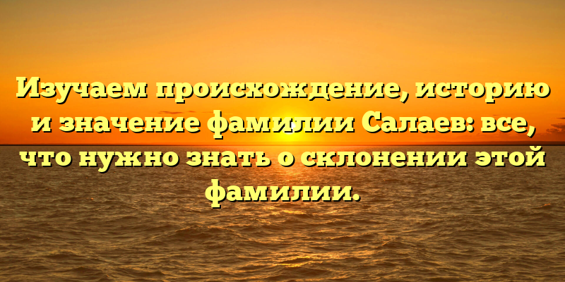 Изучаем происхождение, историю и значение фамилии Салаев: все, что нужно знать о склонении этой фамилии.