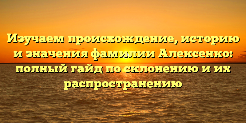 Изучаем происхождение, историю и значения фамилии Алексенко: полный гайд по склонению и их распространению