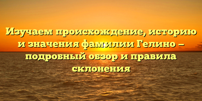 Изучаем происхождение, историю и значения фамилии Гелино — подробный обзор и правила склонения
