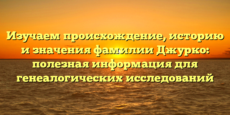 Изучаем происхождение, историю и значения фамилии Джурко: полезная информация для генеалогических исследований