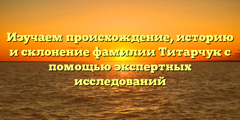 Изучаем происхождение, историю и склонение фамилии Титарчук с помощью экспертных исследований