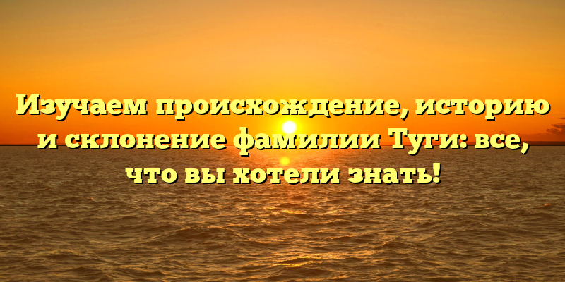 Изучаем происхождение, историю и склонение фамилии Туги: все, что вы хотели знать!