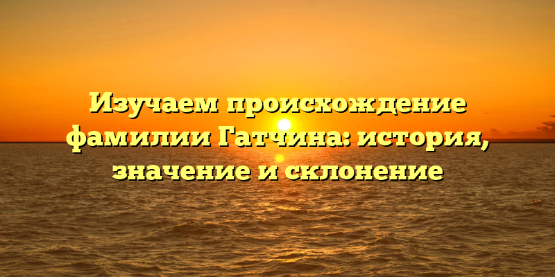 Изучаем происхождение фамилии Гатчина: история, значение и склонение