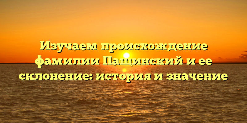 Изучаем происхождение фамилии Пащинский и ее склонение: история и значение