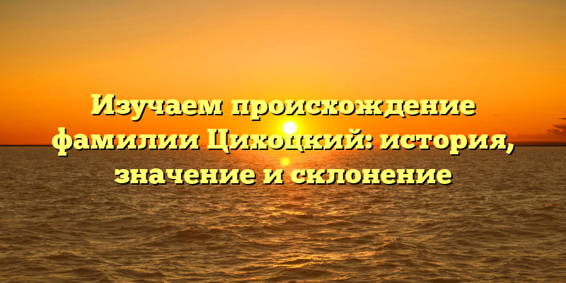 Изучаем происхождение фамилии Цихоцкий: история, значение и склонение