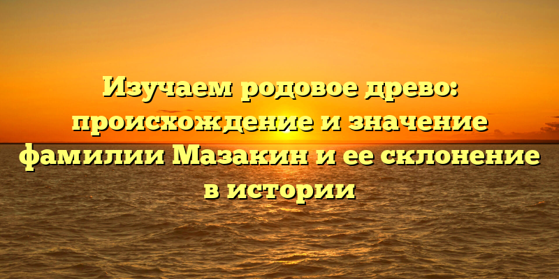 Изучаем родовое древо: происхождение и значение фамилии Мазакин и ее склонение в истории