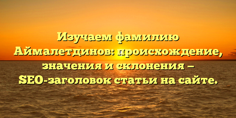 Изучаем фамилию Аймалетдинов: происхождение, значения и склонения — SEO-заголовок статьи на сайте.