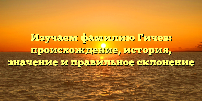 Изучаем фамилию Гичев: происхождение, история, значение и правильное склонение