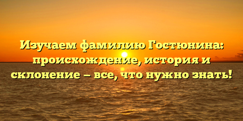 Изучаем фамилию Гостюнина: происхождение, история и склонение — все, что нужно знать!