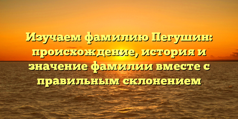 Изучаем фамилию Пегушин: происхождение, история и значение фамилии вместе с правильным склонением