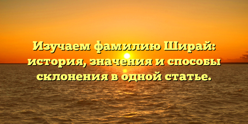 Изучаем фамилию Ширай: история, значения и способы склонения в одной статье.