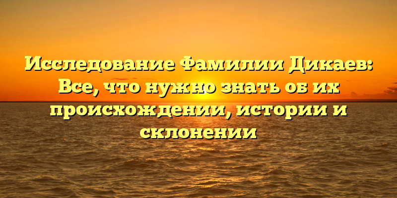 Исследование Фамилии Дикаев: Все, что нужно знать об их происхождении, истории и склонении