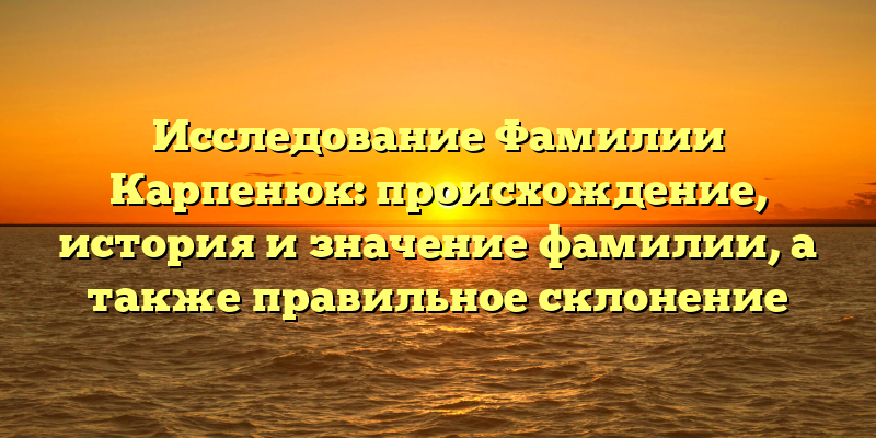 Исследование Фамилии Карпенюк: происхождение, история и значение фамилии, а также правильное склонение