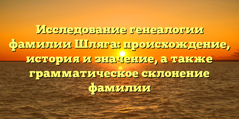 Исследование генеалогии фамилии Шляга: происхождение, история и значение, а также грамматическое склонение фамилии