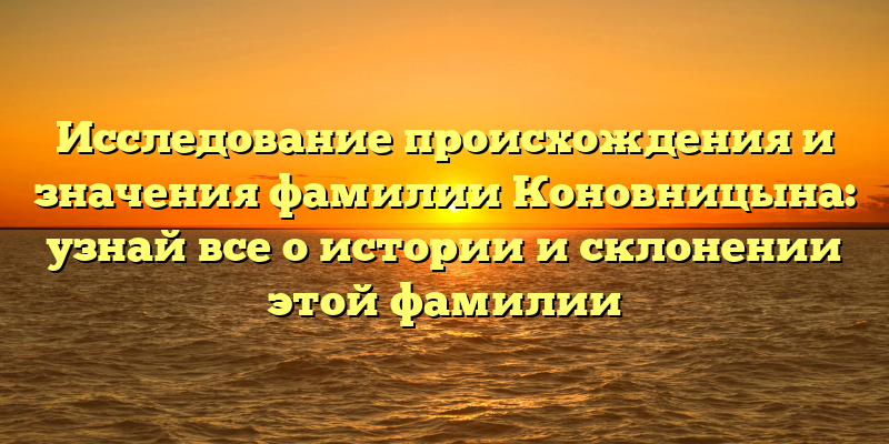 Исследование происхождения и значения фамилии Коновницына: узнай все о истории и склонении этой фамилии