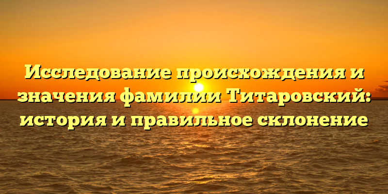 Исследование происхождения и значения фамилии Титаровский: история и правильное склонение