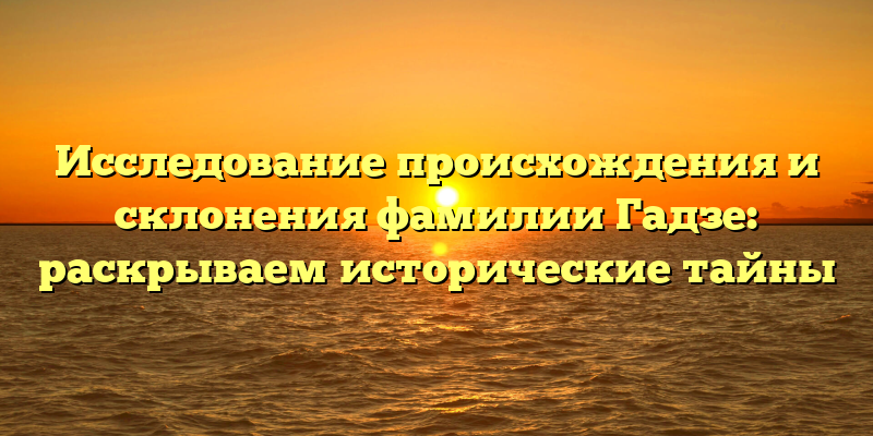 Исследование происхождения и склонения фамилии Гадзе: раскрываем исторические тайны