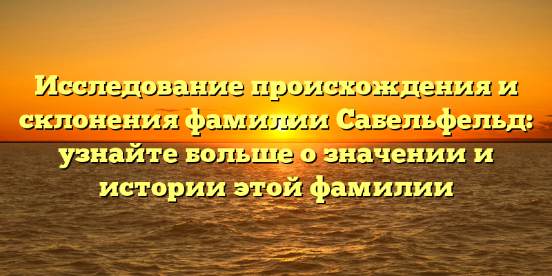 Исследование происхождения и склонения фамилии Сабельфельд: узнайте больше о значении и истории этой фамилии