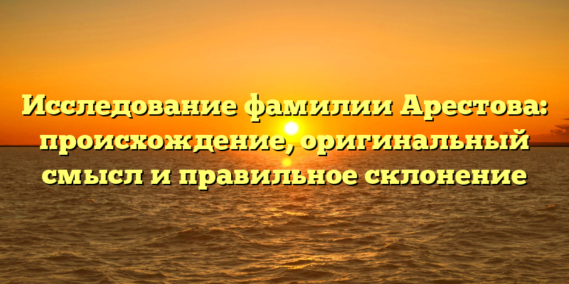 Исследование фамилии Арестова: происхождение, оригинальный смысл и правильное склонение