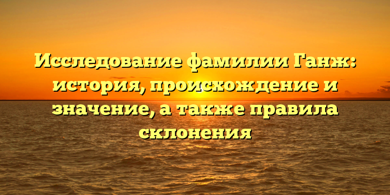 Исследование фамилии Ганж: история, происхождение и значение, а также правила склонения