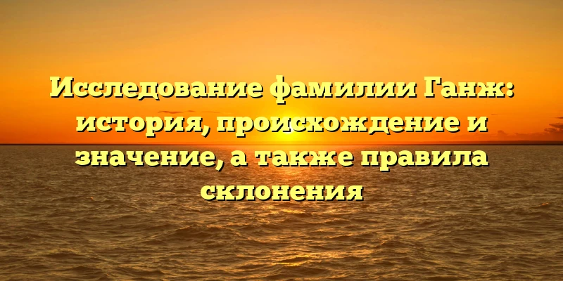 Исследование фамилии Ганж: история, происхождение и значение, а также правила склонения Исследование фамилии Ганж: история, происхождение и значение, а также правила склонения