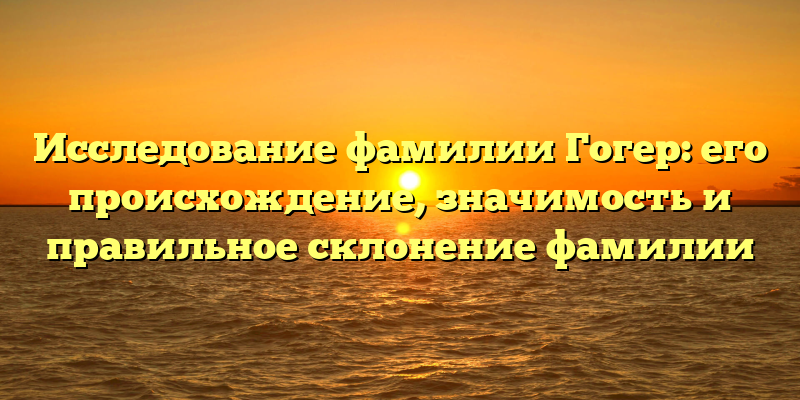 Исследование фамилии Гогер: его происхождение, значимость и правильное склонение фамилии