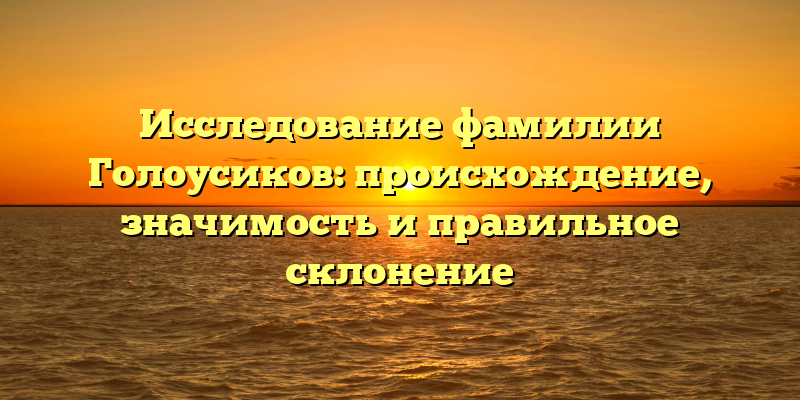 Исследование фамилии Голоусиков: происхождение, значимость и правильное склонение
