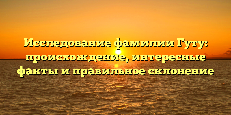 Исследование фамилии Гуту: происхождение, интересные факты и правильное склонение