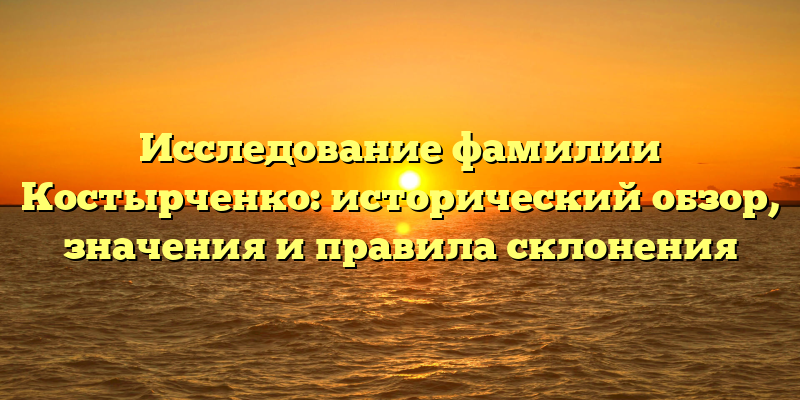 Исследование фамилии Костырченко: исторический обзор, значения и правила склонения